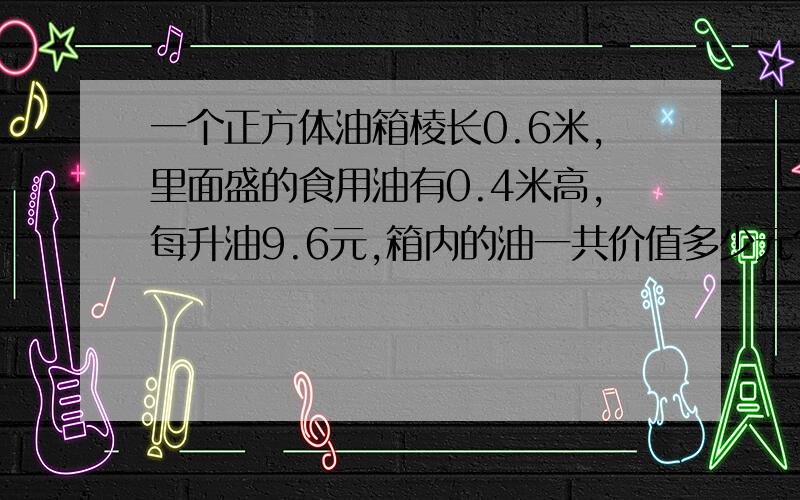 一个正方体油箱棱长0.6米,里面盛的食用油有0.4米高,每升油9.6元,箱内的油一共价值多少元?