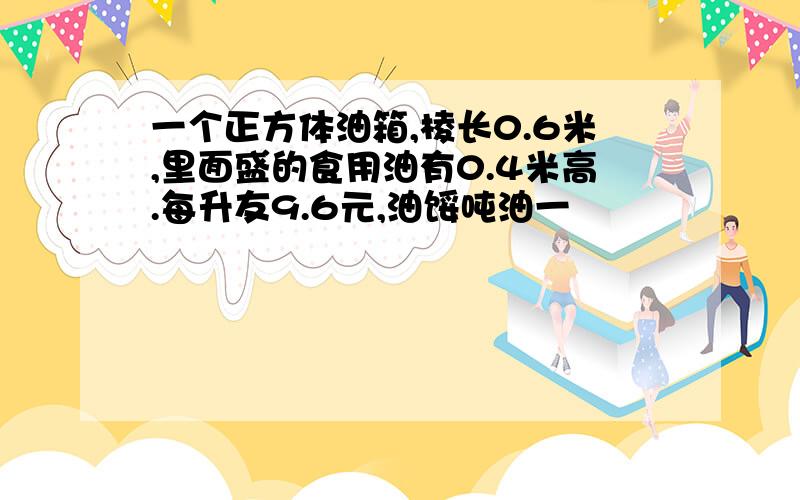 一个正方体油箱,棱长0.6米,里面盛的食用油有0.4米高.每升友9.6元,油馁吨油一