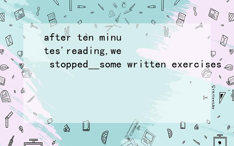 after ten minutes'reading,we stopped__some written exercises