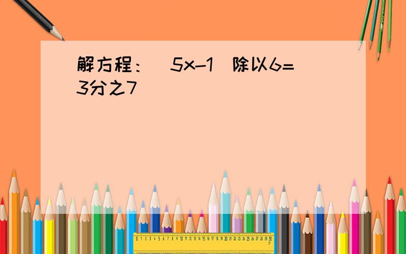 解方程：（5x-1）除以6=3分之7