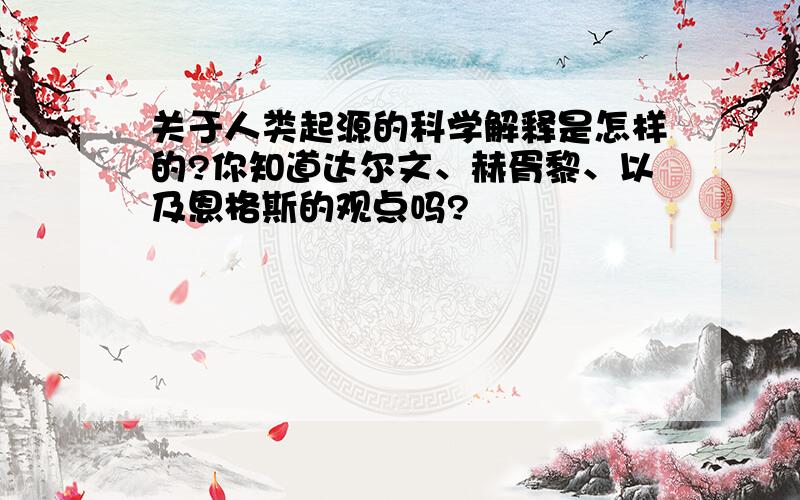 关于人类起源的科学解释是怎样的?你知道达尔文、赫胥黎、以及恩格斯的观点吗?