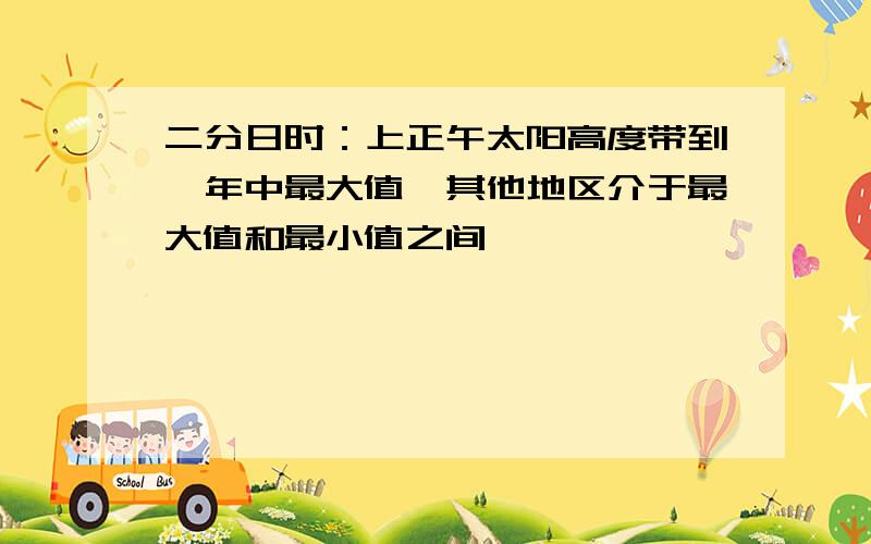 二分日时：上正午太阳高度带到一年中最大值,其他地区介于最大值和最小值之间