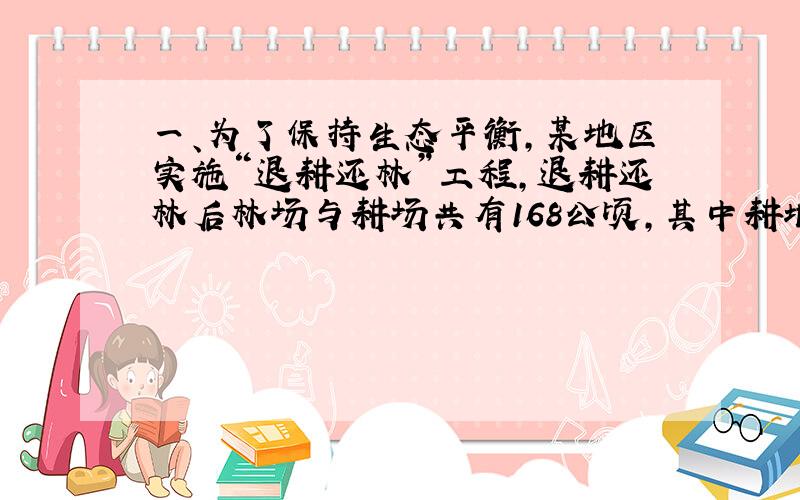 一、为了保持生态平衡,某地区实施“退耕还林”工程,退耕还林后林场与耕场共有168公顷,其中耕地面积仅占林场面积的20％,