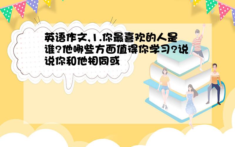 英语作文,1.你最喜欢的人是谁?他哪些方面值得你学习?说说你和他相同或