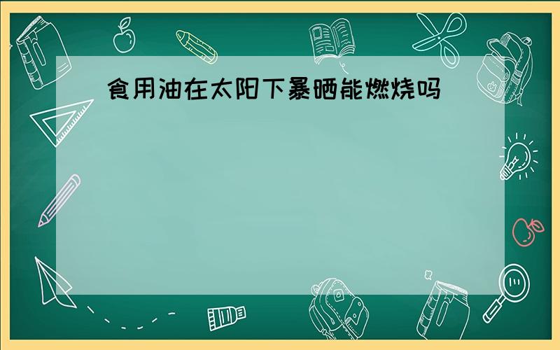 食用油在太阳下暴晒能燃烧吗