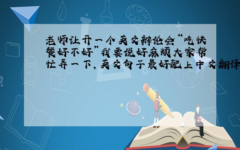 老师让开一个英文辩论会“吃快餐好不好”我要说好麻烦大家帮忙弄一下,英文句子最好配上中文翻译谢谢!