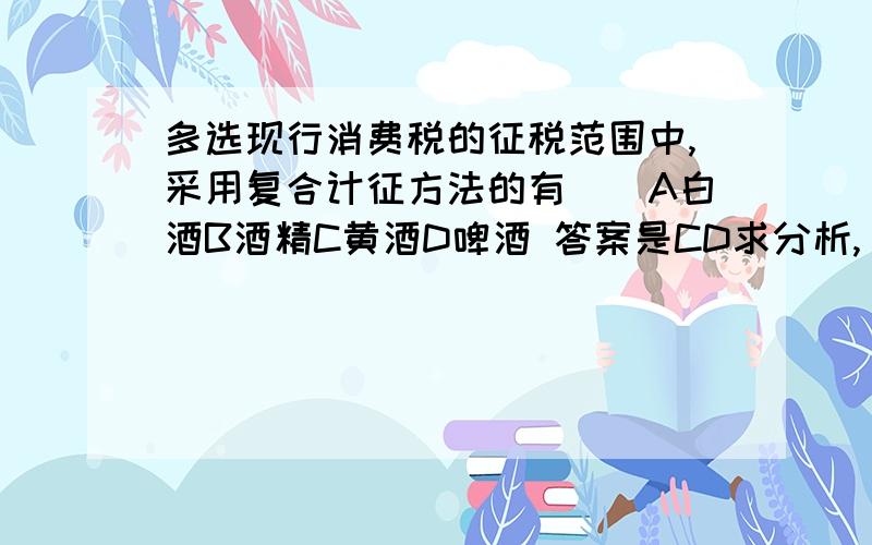 多选现行消费税的征税范围中,采用复合计征方法的有（）A白酒B酒精C黄酒D啤酒 答案是CD求分析,