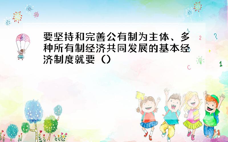 要坚持和完善公有制为主体、多种所有制经济共同发展的基本经济制度就要（）