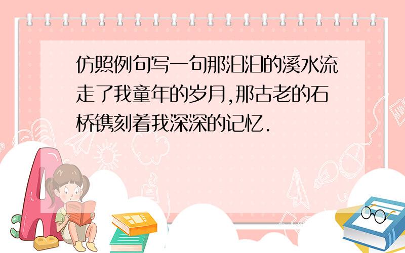 仿照例句写一句那汩汩的溪水流走了我童年的岁月,那古老的石桥镌刻着我深深的记忆.