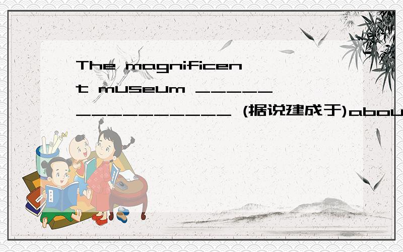 The magnificent museum _______________ (据说建成于)about a hundre