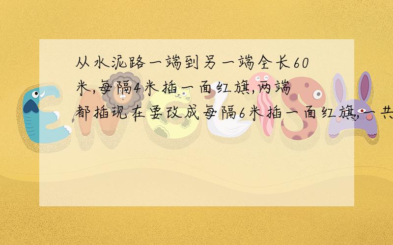 从水泥路一端到另一端全长60米,每隔4米插一面红旗,两端都插现在要改成每隔6米插一面红旗,一共有多少面