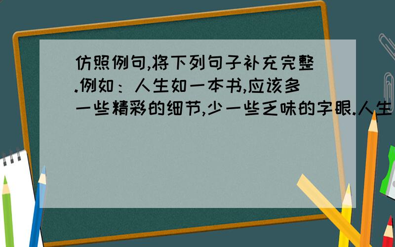 仿照例句,将下列句子补充完整.例如：人生如一本书,应该多一些精彩的细节,少一些乏味的字眼.人生如