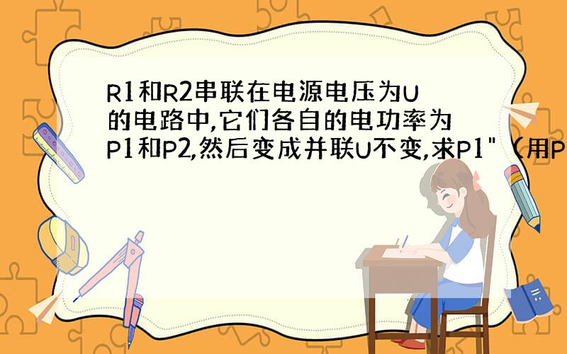 R1和R2串联在电源电压为U的电路中,它们各自的电功率为P1和P2,然后变成并联U不变,求P1