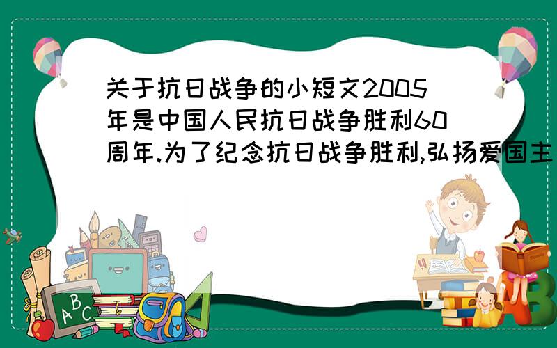 关于抗日战争的小短文2005年是中国人民抗日战争胜利60周年.为了纪念抗日战争胜利,弘扬爱国主义精神,某校举办了一期