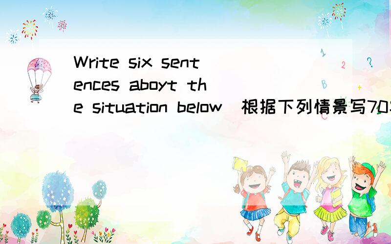 Write six sentences aboyt the situation below(根据下列情景写70字的字的作