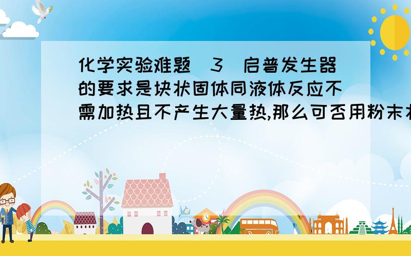 化学实验难题(3)启普发生器的要求是块状固体同液体反应不需加热且不产生大量热,那么可否用粉末状固体,为什么?