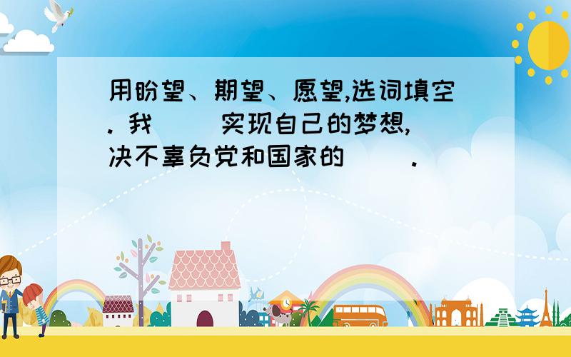 用盼望、期望、愿望,选词填空. 我（ ）实现自己的梦想,决不辜负党和国家的（ ）.