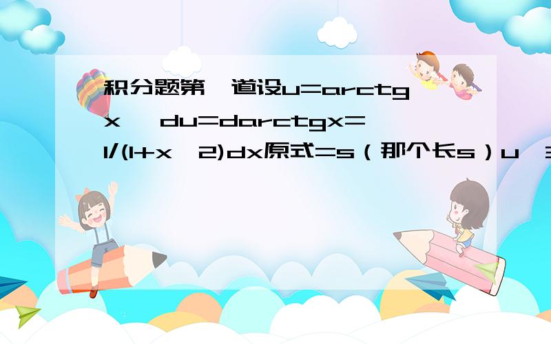 积分题第一道设u=arctgx ,du=darctgx=1/(1+x^2)dx原式=s（那个长s）u^3du问题出现了,