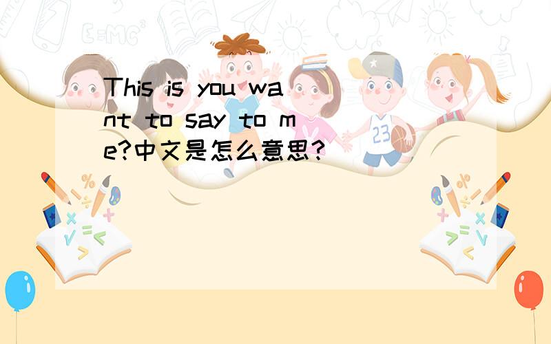 This is you want to say to me?中文是怎么意思?