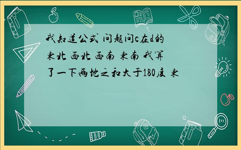 我知道公式 问题问c在d的 东北 西北 西南 东南 我算了一下两地之和大于180度 东