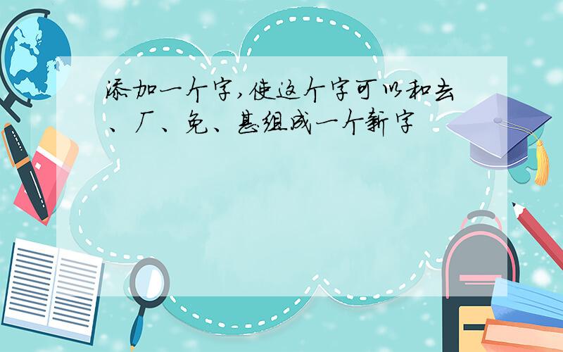 添加一个字,使这个字可以和去、厂、免、甚组成一个新字