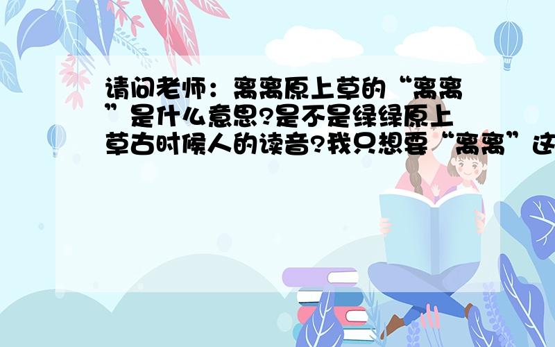 请问老师：离离原上草的“离离”是什么意思?是不是绿绿原上草古时候人的读音?我只想要“离离”这两个字的解释,请别粘贴整首诗