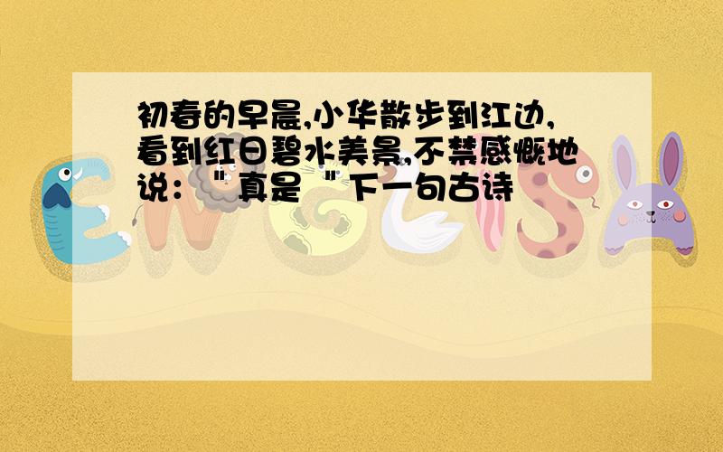 初春的早晨,小华散步到江边,看到红日碧水美景,不禁感慨地说：＂真是 ＂下一句古诗