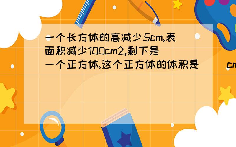 一个长方体的高减少5cm,表面积减少100cm2,剩下是一个正方体,这个正方体的体积是[ ]cm3