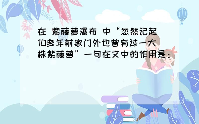 在 紫藤萝瀑布 中“忽然记起10多年前家门外也曾有过一大株紫藤萝”一句在文中的作用是：