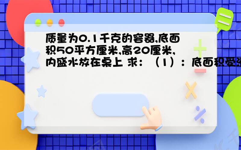 质量为0.1千克的容器,底面积50平方厘米,高20厘米,内盛水放在桌上 求：（1）：底面积受液体的压强和压力