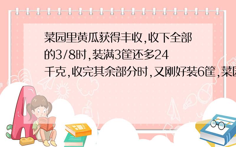 菜园里黄瓜获得丰收,收下全部的3/8时,装满3筐还多24千克,收完其余部分时,又刚好装6筐,菜园共收黄瓜多