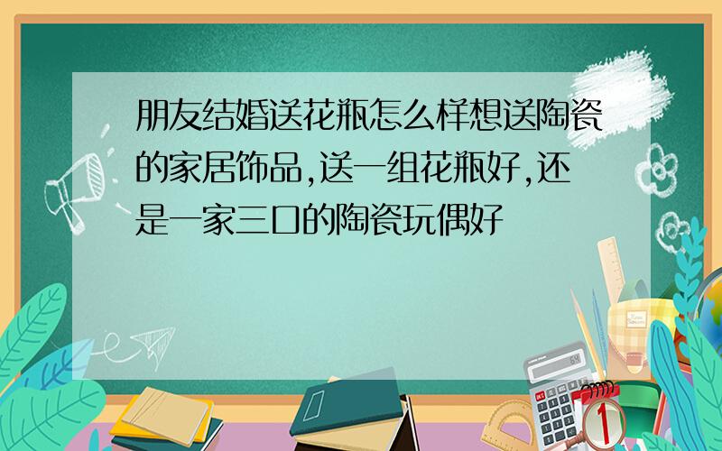 朋友结婚送花瓶怎么样想送陶瓷的家居饰品,送一组花瓶好,还是一家三口的陶瓷玩偶好