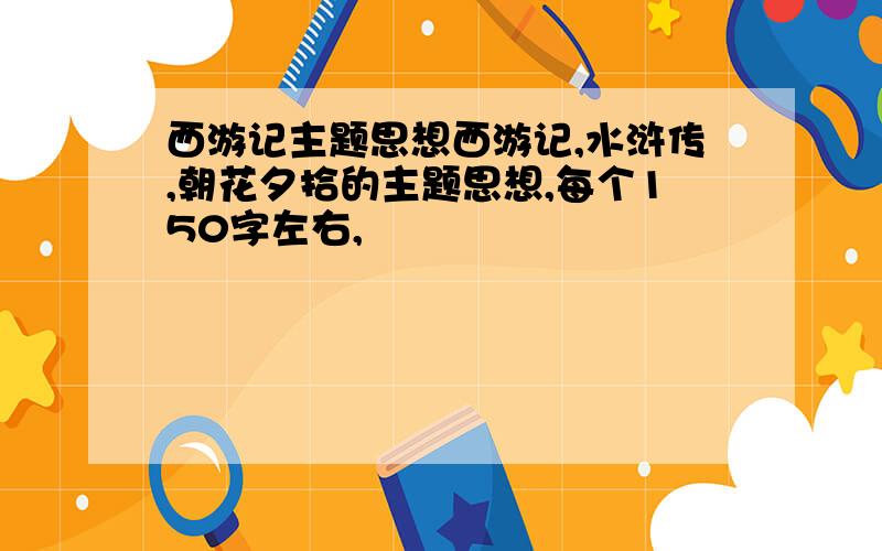 西游记主题思想西游记,水浒传,朝花夕拾的主题思想,每个150字左右,