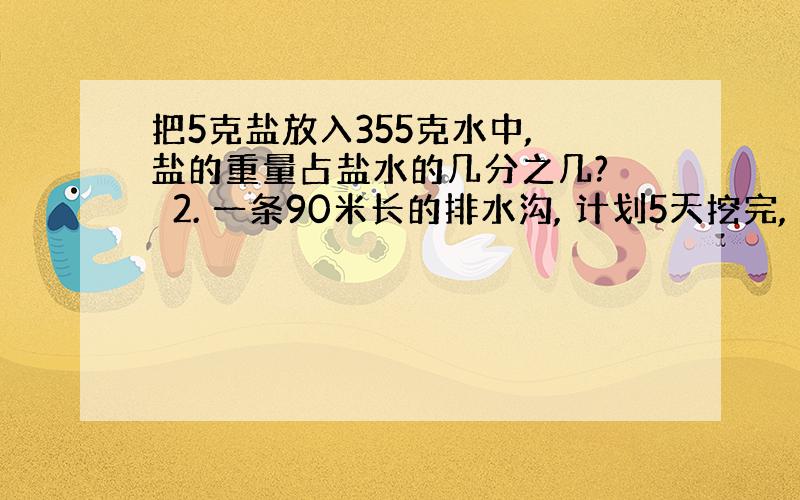 把5克盐放入355克水中, 盐的重量占盐水的几分之几? 　2. 一条90米长的排水沟, 计划5天挖完, 平均每天挖这