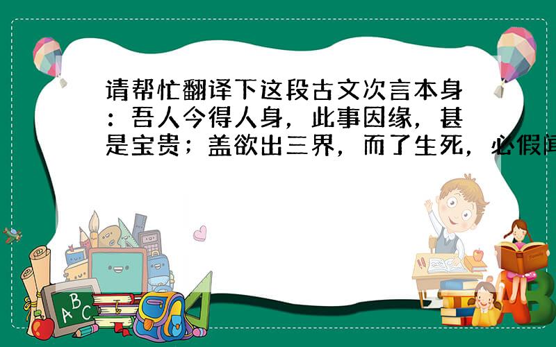 请帮忙翻译下这段古文次言本身：吾人今得人身，此事因缘，甚是宝贵；盖欲出三界，而了生死，必假闻道，修行断证。而六道中，其他