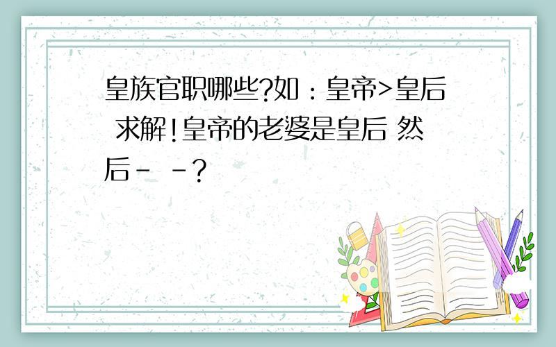 皇族官职哪些?如：皇帝>皇后 求解!皇帝的老婆是皇后 然后- -?