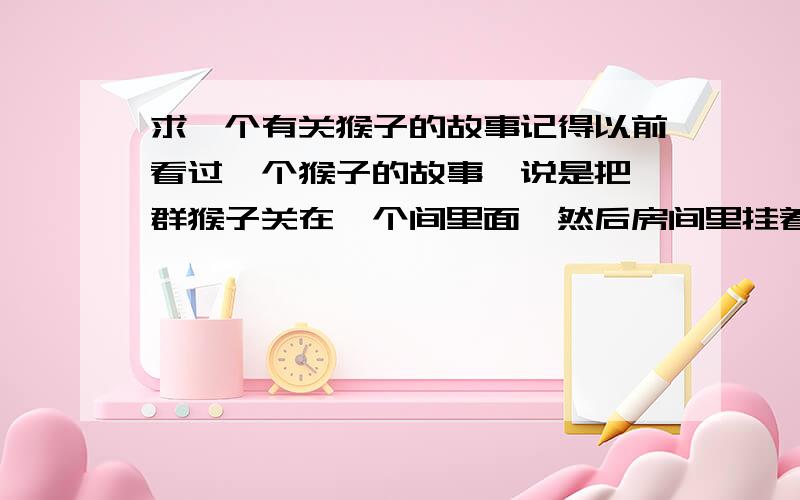 求一个有关猴子的故事记得以前看过一个猴子的故事,说是把一群猴子关在一个间里面,然后房间里挂着一根香蕉,谁去拿就会被其他猴