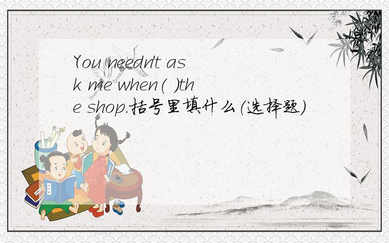 You needn't ask me when( )the shop.括号里填什么（选择题）