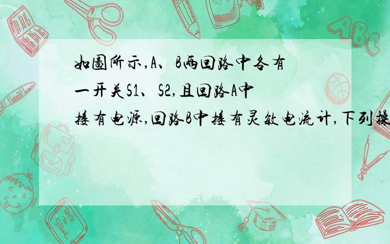 如图所示,A、B两回路中各有一开关S1、S2,且回路A中接有电源,回路B中接有灵敏电流计,下列操作及相应的