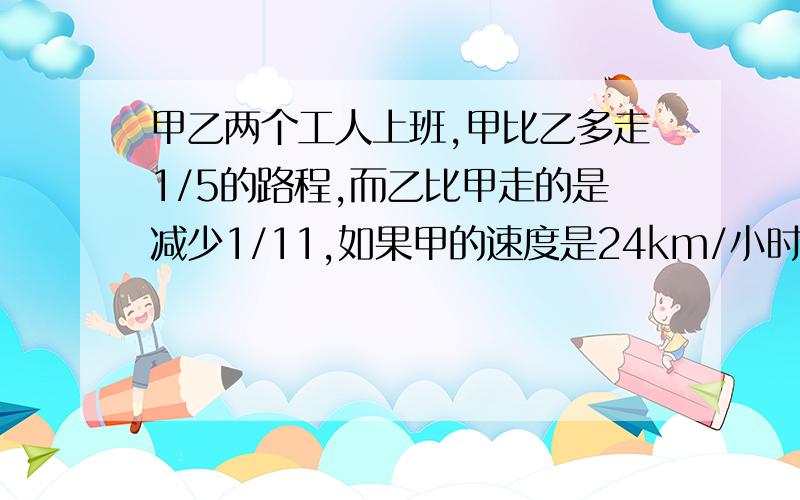 甲乙两个工人上班,甲比乙多走1/5的路程,而乙比甲走的是减少1/11,如果甲的速度是24km/小时,