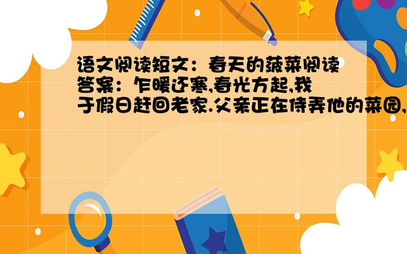 语文阅读短文：春天的菠菜阅读答案：乍暖还寒,春光方起,我于假日赶回老家.父亲正在侍弄他的菜园,见到我高兴地说,你回来得正