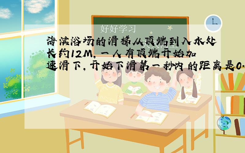 海滨浴场的滑梯从顶端到入水处长约12M,一人有顶端开始加速滑下,开始下滑第一秒内的距离是0.75M,则 1.下滑的加速度