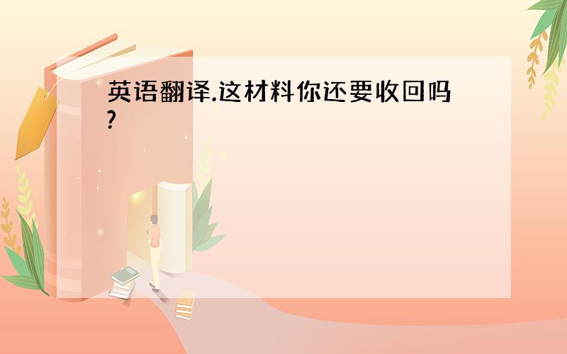 英语翻译.这材料你还要收回吗?