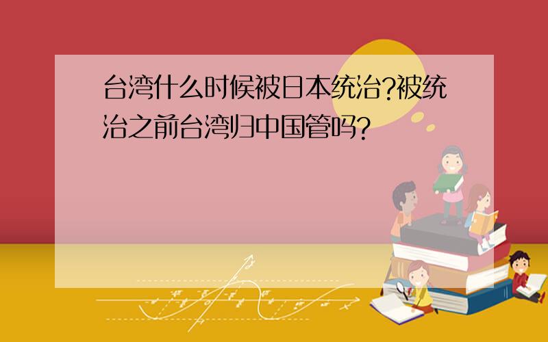 台湾什么时候被日本统治?被统治之前台湾归中国管吗?