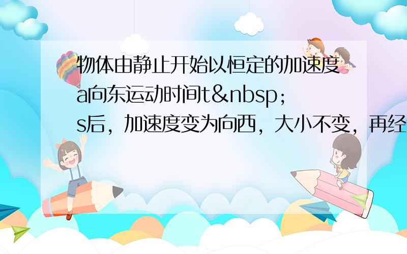 物体由静止开始以恒定的加速度a向东运动时间t s后，加速度变为向西，大小不变，再经过时间t s时，物