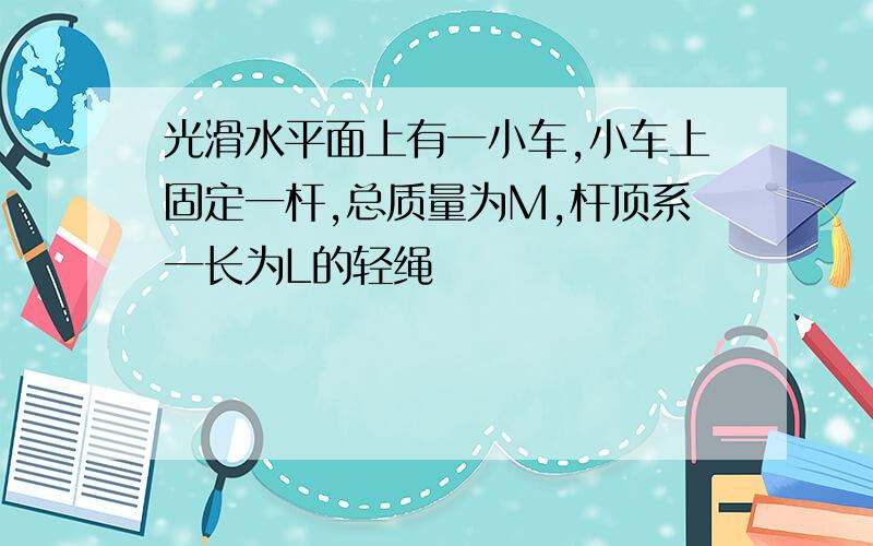 光滑水平面上有一小车,小车上固定一杆,总质量为M,杆顶系一长为L的轻绳