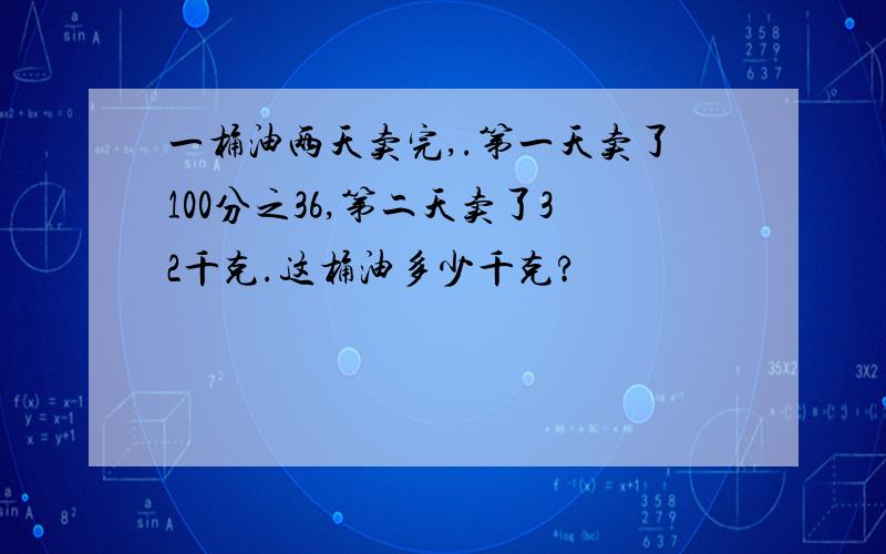 一桶油两天卖完,.第一天卖了100分之36,第二天卖了32千克.这桶油多少千克?