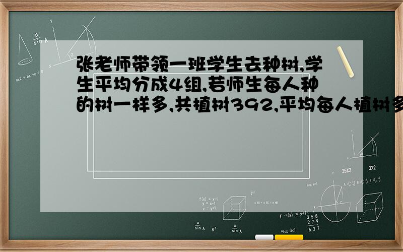 张老师带领一班学生去种树,学生平均分成4组,若师生每人种的树一样多,共植树392,平均每人植树多少棵