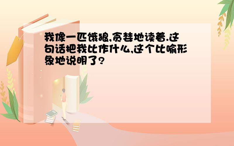 我像一匹饿狼,贪婪地读着.这句话把我比作什么,这个比喻形象地说明了?