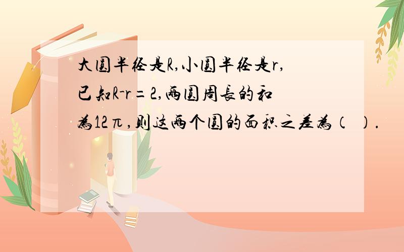 大圆半径是R,小圆半径是r,已知R-r=2,两圆周长的和为12π,则这两个圆的面积之差为（ ）.